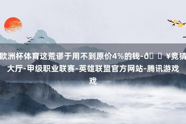 欧洲杯体育这荒谬于用不到原价4%的钱-🔥竞猜大厅-甲级职业联赛-英雄联盟官方网站-腾讯游戏