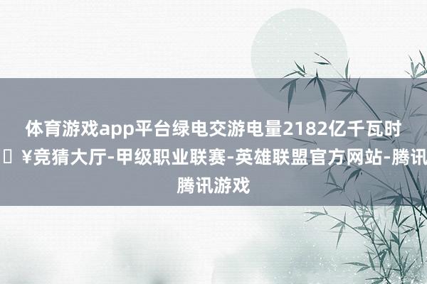 体育游戏app平台绿电交游电量2182亿千瓦时-🔥竞猜大厅-甲级职业联赛-英雄联盟官方网站-腾讯游戏