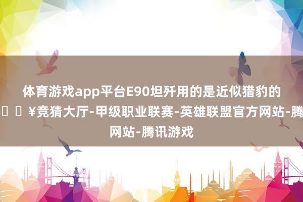 体育游戏app平台E90坦歼用的是近似猎豹的构型-🔥竞猜大厅-甲级职业联赛-英雄联盟官方网站-腾讯游戏