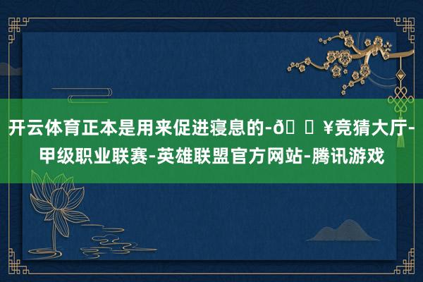开云体育正本是用来促进寝息的-🔥竞猜大厅-甲级职业联赛-英雄联盟官方网站-腾讯游戏