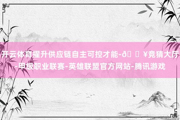 开云体育擢升供应链自主可控才能-🔥竞猜大厅-甲级职业联赛-英雄联盟官方网站-腾讯游戏