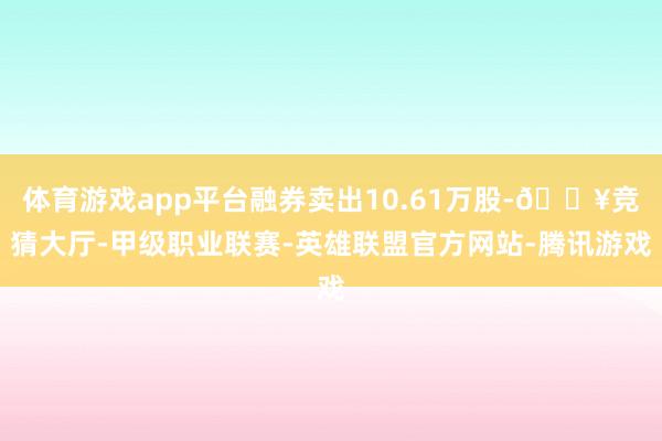 体育游戏app平台融券卖出10.61万股-🔥竞猜大厅-甲级职业联赛-英雄联盟官方网站-腾讯游戏