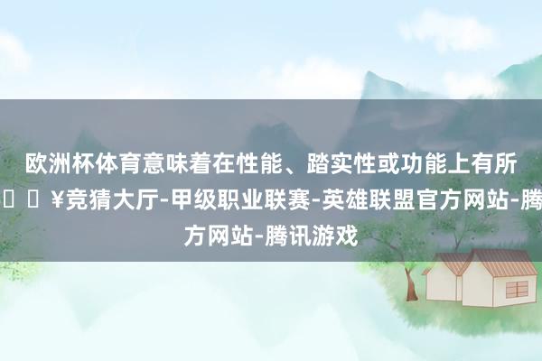 欧洲杯体育意味着在性能、踏实性或功能上有所晋升-🔥竞猜大厅-甲级职业联赛-英雄联盟官方网站-腾讯游戏