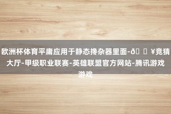 欧洲杯体育平庸应用于静态搀杂器里面-🔥竞猜大厅-甲级职业联赛-英雄联盟官方网站-腾讯游戏
