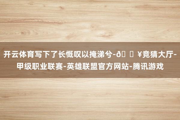 开云体育写下了长慨叹以掩涕兮-🔥竞猜大厅-甲级职业联赛-英雄联盟官方网站-腾讯游戏