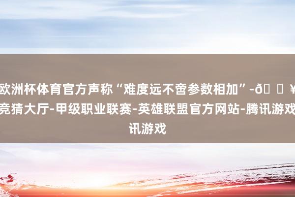 欧洲杯体育官方声称“难度远不啻参数相加”-🔥竞猜大厅-甲级职业联赛-英雄联盟官方网站-腾讯游戏