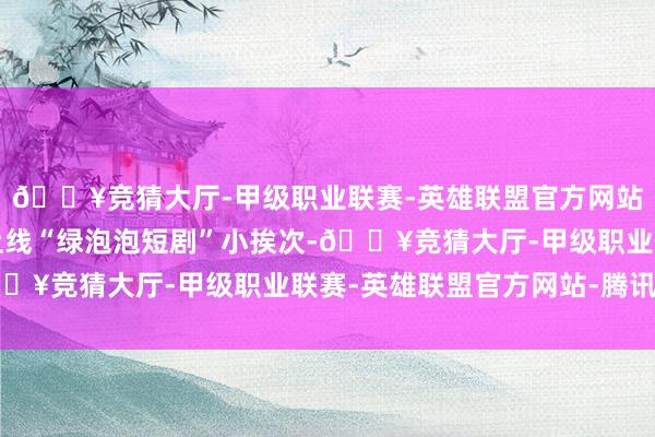🔥竞猜大厅-甲级职业联赛-英雄联盟官方网站-腾讯游戏微信低调上线“绿泡泡短剧”小挨次-🔥竞猜大厅-甲级职业联赛-英雄联盟官方网站-腾讯游戏
