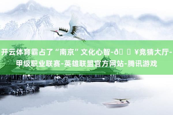 开云体育霸占了“南京”文化心智-🔥竞猜大厅-甲级职业联赛-英雄联盟官方网站-腾讯游戏
