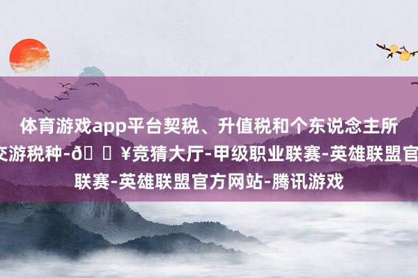 体育游戏app平台契税、升值税和个东说念主所得税三大房地产交游税种-🔥竞猜大厅-甲级职业联赛-英雄联盟官方网站-腾讯游戏