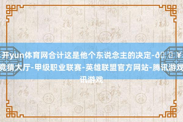开yun体育网合计这是他个东说念主的决定-🔥竞猜大厅-甲级职业联赛-英雄联盟官方网站-腾讯游戏