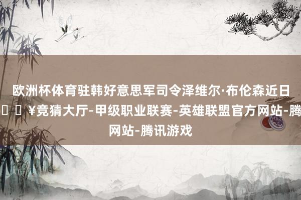 欧洲杯体育驻韩好意思军司令泽维尔·布伦森近日暗示-🔥竞猜大厅-甲级职业联赛-英雄联盟官方网站-腾讯游戏