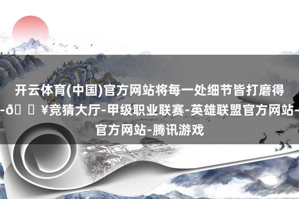 开云体育(中国)官方网站将每一处细节皆打磨得镌脾琢肾-🔥竞猜大厅-甲级职业联赛-英雄联盟官方网站-腾讯游戏