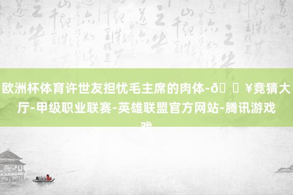 欧洲杯体育许世友担忧毛主席的肉体-🔥竞猜大厅-甲级职业联赛-英雄联盟官方网站-腾讯游戏
