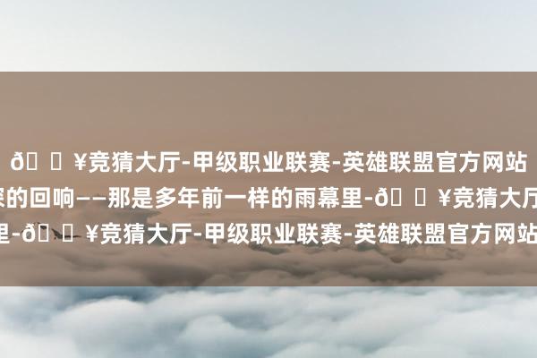 🔥竞猜大厅-甲级职业联赛-英雄联盟官方网站-腾讯游戏有一种更深的回响——那是多年前一样的雨幕里-🔥竞猜大厅-甲级职业联赛-英雄联盟官方网站-腾讯游戏