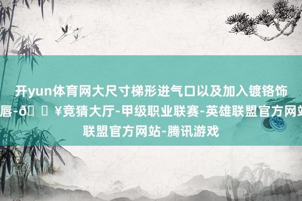开yun体育网大尺寸梯形进气口以及加入镀铬饰条点缀的前唇-🔥竞猜大厅-甲级职业联赛-英雄联盟官方网站-腾讯游戏