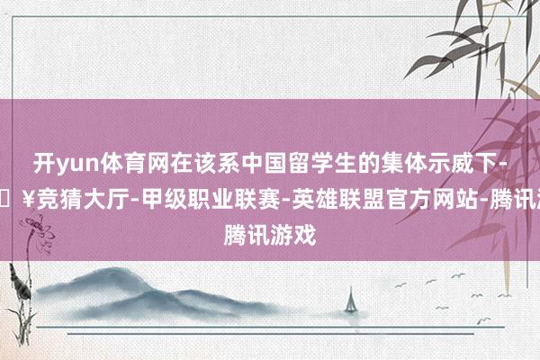 开yun体育网在该系中国留学生的集体示威下-🔥竞猜大厅-甲级职业联赛-英雄联盟官方网站-腾讯游戏