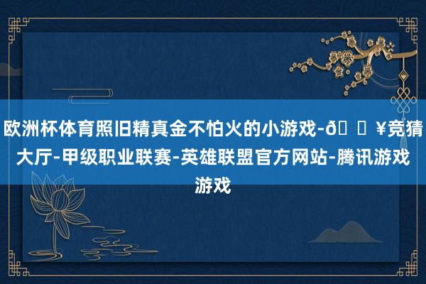 欧洲杯体育照旧精真金不怕火的小游戏-🔥竞猜大厅-甲级职业联赛-英雄联盟官方网站-腾讯游戏