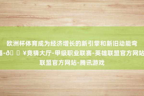 欧洲杯体育成为经济增长的新引擎和新旧动能弯曲的加速器-🔥竞猜大厅-甲级职业联赛-英雄联盟官方网站-腾讯游戏