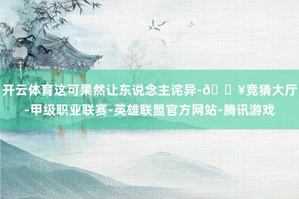 开云体育这可果然让东说念主诧异-🔥竞猜大厅-甲级职业联赛-英雄联盟官方网站-腾讯游戏