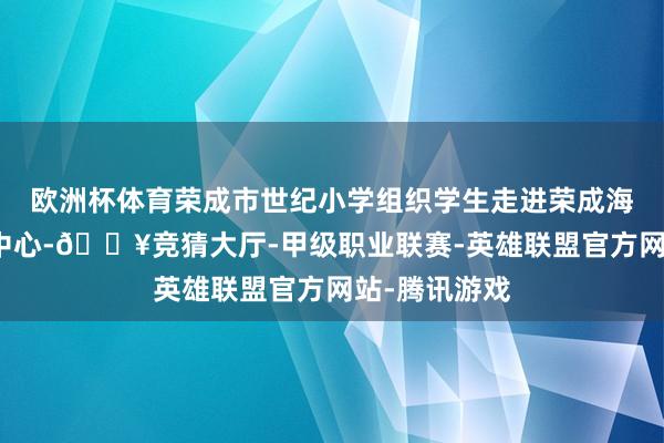 欧洲杯体育荣成市世纪小学组织学生走进荣成海洋食物博览中心-🔥竞猜大厅-甲级职业联赛-英雄联盟官方网站-腾讯游戏