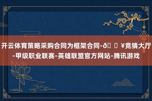 开云体育策略采购合同为框架合同-🔥竞猜大厅-甲级职业联赛-英雄联盟官方网站-腾讯游戏