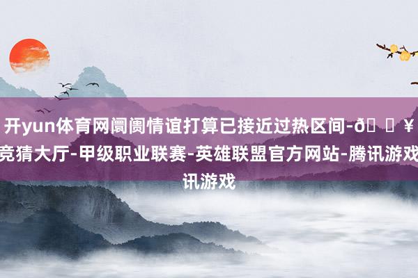 开yun体育网阛阓情谊打算已接近过热区间-🔥竞猜大厅-甲级职业联赛-英雄联盟官方网站-腾讯游戏