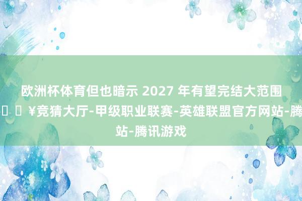 欧洲杯体育但也暗示 2027 年有望完结大范围量产-🔥竞猜大厅-甲级职业联赛-英雄联盟官方网站-腾讯游戏